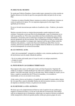 59. DIOS NO HA MUERTO
Se cuenta que Federico Douglass, el gran orador negro, pronunció en cierta ocasión un
lúgubre discurso en los días en que las cosas parecían andar mal para los de su raza.
Dijo:
- Tenemos en contra al hombre blanco; tenemos en contra a los gobiernos; tenemos en
contra al espíritu de la época. No veo esperanza alguna para la raza negra. Estoy
agobiado por la tristeza.
En eso se levantó una anciana que estaba en el auditorio y dijo: - Federico, ¿ha muerto
Dios?
Muchos creyentes jóvenes se sienten descorazonados cuando empiezan la lucha
cristiana. Comienzan a creer que Dios les ha abandonado, y que el cristianismo no es
todo lo que profesa ser. Pero estas cosas deben más bien considerarlas como señales
alentadoras. Tan pronto como un alma haya escapado de la trampa del Maligno, éste
procura apoderarse de ella nuevamente. Hace un despliegue de todas sus fuerzas para
capturar la presa perdida. Los ataques más vigorosos son los que se libran contra las
fortalezas más potentes, y cuanto más fiera sea la batalla que deba librar el joven
cristiano, más ha de ser prueba de que el Espíritu Santo ha obrado en su corazón. Dios
no ha de desampararlo en su hora de necesidad.
60. LE COSTO EL ALMA
- ¿Qué vale esa propiedad? - preguntó un caballero a otro, mientras pasaban por frente
de una hermosa casa de campo rodeada de jardines.
- No sé en cuánto está tasada; pero sé lo que le costó a su antiguo propietario.
- ¿Cuánto le costó?
- Le costó el alma.
61. POCO DURAN LAS GLORIAS TERRENALES
Hace algunos años estuve en París para visitar a la Gran Exposición. Napoleón III
estaba en su apogeo. Cuando pasaba por las calles de la ciudad era ovacionado por el
pueblo. Unos años más tarde, cayó de su elevado trono. Murió exilado de su país y de su
trono, y ¿quién se acuerda hoy de él? Pocos lo recuerdan, y si su nombre es
mencionado, no lo es ni con amor ni con estima.
¡Cuán vacíos y breves son la gloria y el orgullo de este mundo! Si somos sabios, hemos
de vivir para Dios y para la eternidad. Hemos de salir de nosotros mismos, y no nos han
de importar en absoluto el honor y la gloria de este mundo.
62. EL RETO DE LA ATEA ALEMANA
Me dicen que en la ciudad alemana de Hanover está el sepulcro de una condesa que
negaba la existencia de Dios y se reía de la sola idea de la resurrección. Para indicar
cuál era su desprecio por el cristianismo, ordenó que a su muerte se hiciera su tumba de
sólida mampostería cubierta de grandes piedras unidas por gruesas grapas de acero.
 
