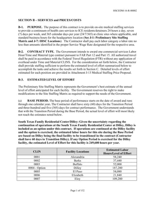 HSCEDM-16-R-00002
Page 1 of 132
SECTION B – SERVICES and PRICES/COSTS
B-1. PURPOSE. The purpose of this contract is to provide on-site medical staffing services
to provide a continuum of health care services to ICE residents/detainees 24 hours a day, seven
(7) days per week, and 365 calendar days per year (24/7/365) at clinic sites where applicable, and
standard business hours for the headquarters location (See J-1: Preliminary Site Staffing
Matrix and J-7: IHSC Locations). The Contractor shall pay each labor category a labor rate no
less than amounts identified in the proper Service Wage Rate designated for the respective area.
B-2. CONTRACT TYPE. The Government intends to award one commercial services Labor
Hour/Time and Material type contract pursuant to FAR Part 12 and Part 15. All authorized travel
shall be paid in accordance with the Federal Travel Regulation (FTR) without any application of
overhead under Time and Material CLINS. For the consideration set forth below, the Contractor
shall provide staffing sufficient to perform the estimated level of effort summarized below to
accomplish the tasks and achieve the results set forth in Section C. Detailed levels of effort
estimated for each position are provided in Attachment J-13 Medical Staffing Price Proposal.
B-3. ESTIMATED LEVEL OF EFFORT
The Preliminary Site Staffing Matrix represents the Government’s best estimate of the annual
level of effort anticipated for each facility. The Government reserves the right to make
modifications to the Site Staffing Matrix as required to support the needs of the Government.
(a) BASE PERIOD. The base period of performance starts on the date of award and runs
through one calendar year. The Contractor shall have sixty (60) days for the Transition Period
and three-hundred and five (305) days for contract performance. The Government understands
that with the Transition Period during the Base Period, the actual level of effort will most likely
not reach the estimates noted below.
South Texas Family Residential Center/Dilley: Given the uncertainty regarding the
continuation of operations at the South Texas Family Residential Center at Dilley, Dilley is
included as an option under this contract. If operations are continued at the Dilley facility
and the option is exercised, the estimated labor hours for this site during the Base Period
are based on Dilley being the final facility to be transitioned in the contract (Contractor
shall have 60 days to Transition Dilley). If any Option Period is exercised for the Dilley
facility, the estimated Level of Effort for this facility is 249,600 hours per year.
CLIN Facility Locations
Estimated Labor
Hours/Level of Effort
0001 Alexandria 58,240
0002 Berks 37,440
0003 Buffalo 52,000
0004 - Option Dilley 187,200
0005 El Paso 54,080
0006 Elizabeth 21,840
0007 Eloy 109,200
 