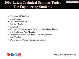 http://www.elprocus.com/
200+ Latest Technical Seminar Topics
For Engineering Students
 Printable RFID Circuits
 Mesh Radio
 Microelectronic Pills
 Military Radars
 Android
 Control Of Environment Parameter In A Green House
 3D Traditional And Modeling
 Home Based Wireless Work Monitoring System
 Sun Tracker
 PC Interfaced Voice Recognition System
 