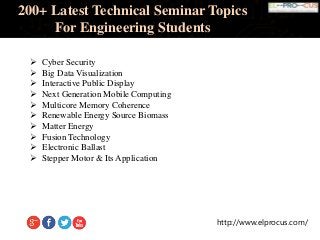 http://www.elprocus.com/
200+ Latest Technical Seminar Topics
For Engineering Students
 Cyber Security
 Big Data Visualization
 Interactive Public Display
 Next Generation Mobile Computing
 Multicore Memory Coherence
 Renewable Energy Source Biomass
 Matter Energy
 Fusion Technology
 Electronic Ballast
 Stepper Motor & Its Application
 