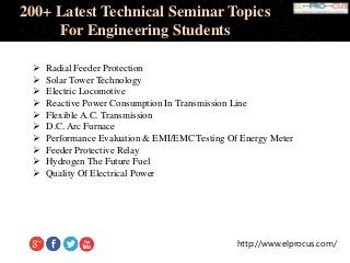 http://www.elprocus.com/
200+ Latest Technical Seminar Topics
For Engineering Students
 Radial Feeder Protection
 Solar Tower Technology
 Electric Locomotive
 Reactive Power Consumption In Transmission Line
 Flexible A.C. Transmission
 D.C. Arc Furnace
 Performance Evaluation & EMI/EMC Testing Of Energy Meter
 Feeder Protective Relay
 Hydrogen The Future Fuel
 Quality Of Electrical Power
 