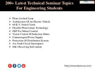 http://www.elprocus.com/
200+ Latest Technical Seminar Topics
For Engineering Students
 Phase Locked Loop
 Architecture Of An Electric Vehicle
 66 K.V. Switch Yards
 Flexible Photovoltaic Technology
 DSP For Motor Control
 Vector Control Of Induction Motor
 Uninterrupted Power Supply
 Protection Of Distribution System
 Arc Fault Circuit Interrupters
 66kv Receiving Sub-station
 
