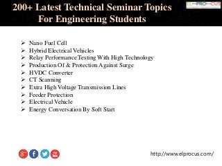 http://www.elprocus.com/
200+ Latest Technical Seminar Topics
For Engineering Students
 Nano Fuel Cell
 Hybrid Electrical Vehicles
 Relay Performance Testing With High Technology
 Production Of & Protection Against Surge
 HVDC Converter
 CT Scanning
 Extra High Voltage Transmission Lines
 Feeder Protection
 Electrical Vehicle
 Energy Conversation By Soft Start
 