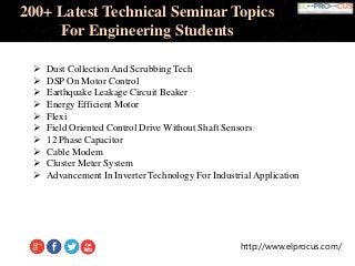 http://www.elprocus.com/
200+ Latest Technical Seminar Topics
For Engineering Students
 Dust Collection And Scrubbing Tech
 DSP On Motor Control
 Earthquake Leakage Circuit Beaker
 Energy Efficient Motor
 Flexi
 Field Oriented Control Drive Without Shaft Sensors
 12 Phase Capacitor
 Cable Modem
 Cluster Meter System
 Advancement In Inverter Technology For Industrial Application
 