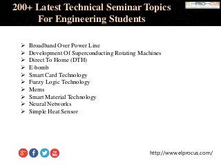 http://www.elprocus.com/
200+ Latest Technical Seminar Topics
For Engineering Students
 Broadband Over Power Line
 Development Of Superconducting Rotating Machines
 Direct To Home (DTH)
 E-bomb
 Smart Card Technology
 Fuzzy Logic Technology
 Mems
 Smart Material Technology
 Neural Networks
 Simple Heat Sensor
 