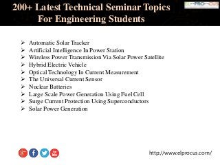 http://www.elprocus.com/
200+ Latest Technical Seminar Topics
For Engineering Students
 Automatic Solar Tracker
 Artificial Intelligence In Power Station
 Wireless Power Transmission Via Solar Power Satellite
 Hybrid Electric Vehicle
 Optical Technology In Current Measurement
 The Universal Current Sensor
 Nuclear Batteries
 Large Scale Power Generation Using Fuel Cell
 Surge Current Protection Using Superconductors
 Solar Power Generation
 
