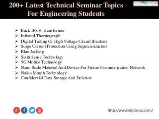 http://www.elprocus.com/
200+ Latest Technical Seminar Topics
For Engineering Students
 Buck Boost Transformer
 Infrared Thermograph
 Digital Testing Of High Voltage Circuit Breakers
 Surge Current Protection Using Superconductors
 Blue Jacking
 Sixth Sense Technology
 5G Mobile Technology
 Nano Scale Material And Device For Future Communication Network
 Nokia Morph Technology
 Confidential Data Storage And Deletion
 