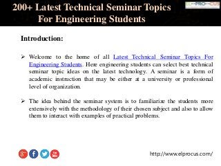 http://www.elprocus.com/
200+ Latest Technical Seminar Topics
For Engineering Students
Introduction:
 Welcome to the home of all Latest Technical Seminar Topics For
Engineering Students. Here engineering students can select best technical
seminar topic ideas on the latest technology. A seminar is a form of
academic instruction that may be either at a university or professional
level of organization.
 The idea behind the seminar system is to familiarize the students more
extensively with the methodology of their chosen subject and also to allow
them to interact with examples of practical problems.
 