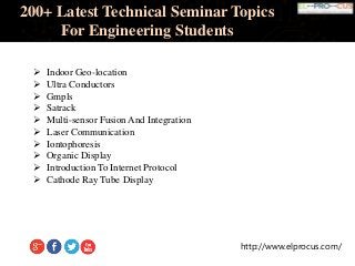 http://www.elprocus.com/
200+ Latest Technical Seminar Topics
For Engineering Students
 Indoor Geo-location
 Ultra Conductors
 Gmpls
 Satrack
 Multi-sensor Fusion And Integration
 Laser Communication
 Iontophoresis
 Organic Display
 Introduction To Internet Protocol
 Cathode Ray Tube Display
 