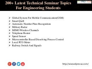 http://www.elprocus.com/
200+ Latest Technical Seminar Topics
For Engineering Students
 Global System For Mobile Communication(GSM)
 Smart Quill
 Automatic Number Plate Recognition
 Military Radar
 MIMO Wireless Channels
 Telephone Router
 Speed Sensor
 Microcontroller Based Dissolving Process Control
 Local PCO Meter
 Railway Switch And Signals
 