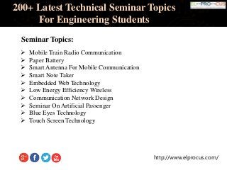 http://www.elprocus.com/
200+ Latest Technical Seminar Topics
For Engineering Students
Seminar Topics:
 Mobile Train Radio Communication
 Paper Battery
 Smart Antenna For Mobile Communication
 Smart Note Taker
 Embedded Web Technology
 Low Energy Efficiency Wireless
 Communication Network Design
 Seminar On Artificial Passenger
 Blue Eyes Technology
 Touch Screen Technology
 