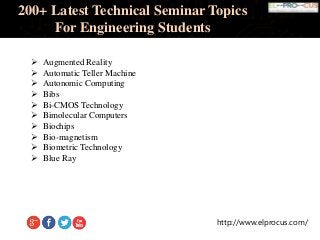 http://www.elprocus.com/
200+ Latest Technical Seminar Topics
For Engineering Students
 Augmented Reality
 Automatic Teller Machine
 Autonomic Computing
 Bibs
 Bi-CMOS Technology
 Bimolecular Computers
 Biochips
 Bio-magnetism
 Biometric Technology
 Blue Ray
 