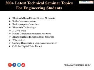 http://www.elprocus.com/
200+ Latest Technical Seminar Topics
For Engineering Students
 Bluetooth Based Smart Sensor Networks
 Boiler Instrumentation
 Brain-computer Interface
 Bluetooth Technology
 3-G Vs Wi-fi
 Future Generation Wireless Network
 Bluetooth Based Smart Sensor Network
 White LED
 Gesture Recognition Using Accelerometer
 Cellular Digital Data Packet
 
