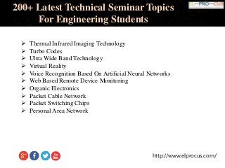 http://www.elprocus.com/
200+ Latest Technical Seminar Topics
For Engineering Students
 Thermal Infrared Imaging Technology
 Turbo Codes
 Ultra Wide Band Technology
 Virtual Reality
 Voice Recognition Based On Artificial Neural Networks
 Web Based Remote Device Monitoring
 Organic Electronics
 Packet Cable Network
 Packet Switching Chips
 Personal Area Network
 