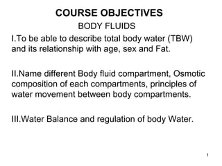 COURSE OBJECTIVES
BODY FLUIDS
I.To be able to describe total body water (TBW)
and its relationship with age, sex and Fat.
II.Name different Body fluid compartment, Osmotic
composition of each compartments, principles of
water movement between body compartments.
III.Water Balance and regulation of body Water.
1
 