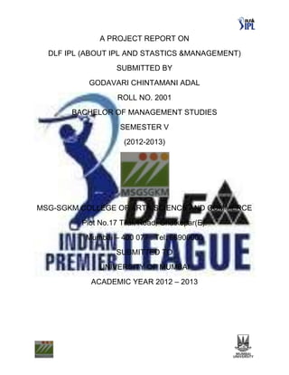 A PROJECT REPORT ON
  DLF IPL (ABOUT IPL AND STASTICS &MANAGEMENT)
                  SUBMITTED BY
           GODAVARI CHINTAMANI ADAL
                   ROLL NO. 2001
       BACHELOR OF MANAGEMENT STUDIES
                    SEMESTER V
                     (2012-2013)




MSG-SGKM COLLEGE OF ARTS,SCIENCE AND COMMERCE
         Plot No.17 Tilak Road, Ghatkopar(E).
          Mumbai – 400 077 . Tel: 66900000
                  SUBMITTED TO
              UNIVERSITY OF MUMBAI
           ACADEMIC YEAR 2012 – 2013
 