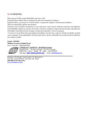 10 - FAVOR DIVINO
Não te queixes de Deus porque dificuldades te povoem a vida.
Certamente Deus conhece todos os programas de ação que te estruturam a existência.
O parente difícil, a casa em provas, as tarefas árduas, a conquista de simpatia, o relacionamento espinhoso...
Tudo isso poderia Deus suprimir num momento.
Entretanto, sem os familiares incompreensivos, não conhecerias o amor; fora dos obstáculos domésticos, não adquiririas
responsabilidade; fugindo aos encargos de sacrifício, não terias experiência; longe da procura de apoio, não praticarias
fraternidade e desertando das lutas de equipe, acabarias desconhecendo o valor da cooperação.
...Convence-te de que Deus pode sanar qualquer preocupação, mas deixa-nos a cada um a bênção do trabalho, de modo
a que consigamos sair da ingenuidade e da inércia, para sermos, um dia, colaboradores conscientes da Divina Sabedoria
que sustenta a Criação.
Espírito: MEIMEI
Médium: Francisco Cândido Xavier
Livro: "Amizade" - EDIÇÃO IDEAL
Secretaria Geral - Tel: (55.61) 322-3024 - Fax: (55.61) 321-8760
! " ! #
$
%
&'
(#$)
#
%http://www.spiritist.org ( !
% $
!
!
*
!
*
+ $
!
!
*
!
* )
Produção e Distribuição: Grupo Espírita “Os Mensageiros”
C.P. 522 – Cep 01059-970 – São Paulo / SP - Brasil
DISTRIBUIÇÃO GRATUITA
www.mensageiros.org.br
 