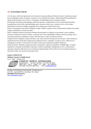 101 - SE QUISERES SERVIR
A lei de causa e efeito terá ajustado aos teus momentos de agora problemas difíceis de resolver, incluindo provações
que te acabrunham a alma, no entanto, se quiseres servir a benefício dos outros, a Misericórdia Divina interferirá no
campo da Divina Justiça, em teu favor, e conseguirás sem dificuldade renovar o próprio caminho.
Por injunções da tarefa que desempenhas, adversários gratuitos te impõem duros reveses, promovendo discórdia e
incompreensão em torno das responsabilidades que te marcam as horas, mas, se quiseres servir, a breve tempo
transformarás aversão em simpatia, angariando novos amigos para a esfera de tua causa.
Estorvos à realização de teus ideais te afligirão a senda, contudo, se quiseres servir, atrairás braços inúmeros que estarão
contigo, sintonizados no esforço das obras.
Sofres a influência obsessiva da parte de inimigos desencarnados a te inibirem os movimentos, como se grilhões
invisíveis te barrassem os passos, todavia, se quiseres servir, nisso empenhando vontade e decisão, para logo, terás o
convertido desafeto em cooperação, criando atmosfera de paz e amor, ao redor de teus dias.
O quadro de tuas obrigações te parece duvidoso, com vistas a possível execução dos deveres que a vida te designa no
erguimento do bem, fornecendo a impressão de iminente insucesso, entretanto, se quiseres servir, colherás novos
contingentes de auxílio e verás frutecer em triunfo as flores que te pendem dos projetos edificantes.
Jamais desanimes. Obstáculo é agente renovador, acumulando a riqueza da experiência. Trabalho digno, é cimento
espiritual na construção da felicidade. O que hoje é sombra e perturbação, amanhã pode ser luz e esclarecimento,
segurança e harmonia. Mas para que isso aconteça por demonstração da Força Divina em nossa fraqueza humana, é
necessário olvidar a nós mesmos, procurando servir.
Espírito: EMMANUEL
Médium: Francisco Cândido Xavier
Livro: “Hoje” - Edição C.E.U.
Secretaria Geral - Tel: (55.61) 322-3024 - Fax: (55.61) 321-8760
! " ! #
$
%
&'
(#$)
#
%,
*
*
$
%
-
-
.
.
. $
!
!
*
!
* ) ( !
% $
!
!
*
!
*
+ $
!
!
*
!
* )
Produção e Distribuição: Grupo Espírita “Os Mensageiros”
C.P. 522 – Cep 01059-970 – São Paulo / SP - Brasil
DISTRIBUIÇÃO GRATUITA
www.mensageiros.org.br
 