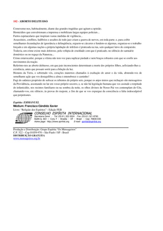 102 - ABORTO DELITUOSO
Comovemo-nos, habitualmente, diante das grandes tragédias que agitam a opinião.
Homicídios que convulsionam a imprensa e mobilizam largas equipes policiais...
Furtos espetaculares que inspiram vastas medidas de vigilância...
Assassínios, conflitos, ludíbrios e assaltos de todo jaez criam a guerra de nervos, em toda parte; e, para coibir
semelhantes fecundações de ignorância e delinqüência, erguem-se cárceres e fundem-se algemas, organiza-se o trabalho
forçado e em algumas nações a própria lapidação de infelizes é praticada na rua, sem qualquer laivo de compaixão.
Todavia, um crime existe mais doloroso, pela volúpia de crueldade com que é praticado, no silêncio do santuário
doméstico ou no regaço da Natureza...
Crime estarrecedor, porque a vítima não tem voz para suplicar piedade e nem braços robustos com que se confie aos
movimentos da reação.
Referimo-nos ao aborto delituoso, em que pais inconscientes determinam a morte dos próprios filhos, asfixiando-lhes a
existência, antes que possam sorrir para a bênção da luz.
Homens da Terra, e sobretudo vós, corações maternos chamados à exaltação do amor e da vida, abstende-vos de
semelhante ação que vos desequilibra a alma e entenebrece o caminho!
Fugi do satânico propósito de sufocar os rebentos do próprio seio, porque os anjos tenros que rechaçais são mensageiros
da Providência, assomando no lar em vosso próprio socorro, e, se não há legislação humana que vos assinale a torpitude
do infanticídio, nos recintos familiares ou na sombra da noite, os olhos divinos de Nosso Pai vos contemplam do Céu,
chamando-vos, em silêncio, às provas do reajuste, a fim de que se vos expurgue da consciência a falta indesculpável
que perpetrastes.
Espírito: EMMANUEL
Médium: Francisco Cândido Xavier
Livro: “Religião dos Espíritos” - Edição FEB
Secretaria Geral - Tel: (55.61) 322-3024 - Fax: (55.61) 321-8760
! " ! #
$
%
&'
(#$)
#
%,
*
*
$
%
-
-
.
.
. $
!
!
*
!
* ) ( !
% $
!
!
*
!
*
+ $
!
!
*
!
* )
Produção e Distribuição: Grupo Espírita “Os Mensageiros”
C.P. 522 – Cep 01059-970 – São Paulo / SP - Brasil
DISTRIBUIÇÃO GRATUITA
www.mensageiros.org.br
 