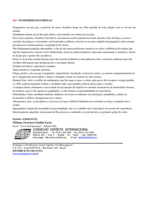 103 - NO DOMÍNIO DAS PROVAS
Imaginemos um pai que, a pretexto de amor, decidisse furtar um filho querido de toda relação com os reveses do
mundo.
Semelhante rebento de tal devoção afetiva seria mantido em sistema de exceção.
Para evitar acidentes climáticos inevitáveis, descansaria exclusivamente na estufa, durante a fase de berço e, posto a
cavaleiro de perigos e vicissitudes, mal terminada a infância, encerrar-se-ia numa cidadela inexpugnável, onde somente
prevalecesse a ternura paterna, a empolgá-lo de mimos.
Não freqüentaria qualquer educandário, a fim de não aturar professores austeros ou sofrer a influência de colegas que
não lhe respirassem o mesmo nível; alfabetizado, assim no reduto doméstico, apreciaria unicamente os assuntos e heróis
de ficção que o genitor lhe escolhesse.
Isolar-se-ia de todo contato humano para não arrostar problemas e desconheceria todo o noticiário ambiente para não
recolher informações que desfigurassem a suavidade interior.
Candura inviolável e ignorância completa.
Santa inocência e inaptidão absoluta.
Chega, porém, o dia em que o progenitor, naturalmente vinculando a interesses outros, se ausenta compulsóriamente do
lar e, tangido pela necessidade, o moço é obrigado a entrar na corrente da vida comum.
Homem feito, sofre o conflito da readaptação, que lhe rasga a carne e a alma, para que se lhe recupere o tempo perdido
e o filho acaba enxergando insânia e crueldade onde o pai supunha cultivar preservação e carinho.
A imagem ilustra claramente a necessidade da encarnação do espírito nos mundos inumeráveis de imensidade cósmica,
de maneira a que se lhe apurem as qualidades e se lhe institua a responsabilidade na consciência.
Dificuldades e lutas semelham materiais didáticos na escola ou andaimes na construção; amealhada a cultura ou
levantando o edifício, desaparecem uns e outros.
Abençoemos, pois, as disciplinas e as provas com que a Infinita Sabedoria nos acrisolam as forças, enrijando-nos o
caráter.
Ingenuidade é predicado encantador na personalidade, mas se o trabalho não a transfigura em tesouro de experiência,
laboriosamente adquirido, não passará de flor preciosa a confundir-se no pó da terra, ao primeiro golpe de vento.
Espírito: EMMANUEL
Médium: Francisco Cândido Xavier
Livro: “Livro da Esperança” - Edição CEL
Secretaria Geral - Tel: (55.61) 322-3024 - Fax: (55.61) 321-8760
! " ! #
$
%
&'
(#$)
#
%,
*
*
$
%
-
-
.
.
. $
!
!
*
!
* ) ( !
% $
!
!
*
!
*
+ $
!
!
*
!
* )
Produção e Distribuição: Grupo Espírita “Os Mensageiros”
C.P. 522 – Cep 01059-970 – São Paulo / SP - Brasil
DISTRIBUIÇÃO GRATUITA
www.mensageiros.org.br
 