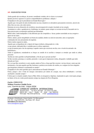 105 - ELES ESTÃO VIVOS
Ainda quando não reconheças, de pronto, semelhante verdade, eles te vêem e te escutam!
Quanto possível, seguem-te os passos compartilhando-te problemas e aflições !
Compadece-te dos que te precederam na Grande Renovação !
Aqueles que viste partir de mãos desfalecentes nas tuas, doando-te os derradeiros pensamentos terrestres, através dos
olhos fitos nos teus, não estão mortos.
Entraram em novas dimensões de existência, mas prosseguem de coração vinculado ao teu coração.
Assinalam-te o afeto e agradecem-te a lembrança, no entanto, quase sempre se escoram em tua fé, buscando em ti a
força precisa para a restauração espiritual que demandam.
Muitos deles, ainda inadaptados à vida diferente que são compelidos a facear, pedem serenidade em tua coragem e
apoio em teu amor...
Outros, muitos, jazem mergulhados na bruma da saudade, detidos na sede de reencontro, ante as requisições
continuadas dos teus pensamentos de angústia.
Outros muitos seguem-te ainda...
Aqueles que se despediram de ti, depois de longa existência, abençoando-te a vida;
os que amaste, indicando-lhes o caminho para as esferas superiores;
os que levantaste para a luz da esperança e aqueles outros que socorreste um dia, com o ósculo da amizade e da
beneficência...
Todos te agradecem, estendendo-te os braços no sentido de te auxiliar a transpor as estradas que ainda te cabem
percorrer.
Auxilia aos entes queridos na Espiritualidade, a fim de que te possam auxiliar!
Se lhes recorda a presença e o carinho, preenche o vazio que te impuseram à alma, abraçando o trabalho que terão
deixado por fazer.
Sê a voz que lhes reconforte os seres amados ainda na Terra, a força que lhes execute o serviço de paz e amor que não
terminaram, a luz para aqueles que lhes lastimam a ausência em recantos de sombra, ou o amparo em favor daqueles
que desejariam continuar te sustentando no mundo !
Compadece-te dos entes queridos que te antecederam na Grande Libertação !
Chora, porque a dor é fonte de energias renovadoras por dentro do coração, mas chora trabalhando e servindo,
auxiliando e amando sempre !
E deixa que os corações amados, hoje no Mais Além, te enxuguem as lágrimas, inspirando-te ação e renovação, porque,
no futuro, tê-los-ás a todos positivamente contigo nas alegrias do Novo Despertar.
Espírito: EMMANUEL
Médium: Francisco Cândido Xavier
Livro: “Caminho de Volta” - Edição GEEM
Secretaria Geral - Tel: (55.61) 322-3024 - Fax: (55.61) 321-8760
! " ! #
$
%
&'
(#$)
#
%,
*
*
$
%
-
-
.
.
. $
!
!
*
!
* ) ( !
% $
!
!
*
!
*
+ $
!
!
*
!
* )
Produção e Distribuição: Grupo Espírita “Os Mensageiros”
C.P. 522 – Cep 01059-970 – São Paulo / SP - Brasil
DISTRIBUIÇÃO GRATUITA
www.mensageiros.org.br
 