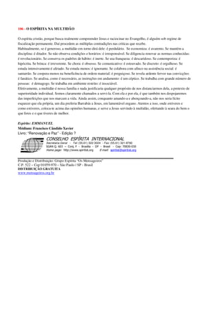 106 - O ESPÍRITA NA MULTIDÃO
O espírita cristão, porque busca realmente compreender Jesus e raciocinar no Evangelho, é alguém sob regime de
fiscalização permanente. Daí procedem as múltiplas contradições nas criticas que recebe.
Habitualmente, se é generoso, a multidão em torno dirá dele: é perdulário. Se economiza: é avarento. Se mantém a
disciplina: é ditador. Se não observa condições e horários: é irresponsável. Se diligencia renovar as normas conhecidas:
é revolucionário. Se conserva os padrões de hábito: é inerte. Se usa franqueza: é descaridoso. Se contemporiza: é
hipócrita. Se brinca: é irreverente. Se chora: é obsesso. Se comunicativo: é estouvado. Se discreto: é orgulhoso. Se
estuda intensivamente:é afetado. Se estuda menos: é ignorante. Se colabora com afinco na assistência social: é
santarrão. Se coopera menos na beneficência de ordem material: é preguiçoso. Se revela ardente fervor nas convicções:
é fanático. Se analisa, como é necessário, as instruções em andamento: é um céptico. Se trabalha com grande número de
pessoas: é demagogo. Se trabalha em ambiente restrito: é insociável.
Efetivamente, a multidão é nossa família e nada justificaria qualquer propósito de nos distanciarmos dela, a pretexto de
superioridade individual. Somos claramente chamados a servi-la. Com ela e por ela, é que também nos despojaremos
das imperfeições que nos marcam a vida. Ainda assim, conquanto amando-a e abençoando-a, não nos seria lícito
esquecer que ela própria, um dia preferiu Barrabás a Jesus, em lamentável engano. Atentos a isso, onde estiveres e
como estiveres, coloca-te acima das opiniões humanas, e serve a Jesus servindo à multidão, ofertando à seara do bem o
que fores e o que tiveres de melhor.
Espírito: EMMANUEL
Médium: Francisco Cândido Xavier
Livro: “Renovação e Paz” - Edição ?
Secretaria Geral - Tel: (55.61) 322-3024 - Fax: (55.61) 321-8760
! " ! #
$
%
&'
(#$)
#
%,
*
*
$
%
-
-
.
.
. $
!
!
*
!
* ) ( !
% $
!
!
*
!
*
+ $
!
!
*
!
* )
Produção e Distribuição: Grupo Espírita “Os Mensageiros”
C.P. 522 – Cep 01059-970 – São Paulo / SP - Brasil
DISTRIBUIÇÃO GRATUITA
www.mensageiros.org.br
 