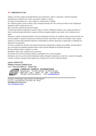 107 - OBSESSÃO E CURA
Alguém, certa feita, indagou de grande filósofo como classificaria o sábio e o ignorante e o filósofo respondeu
afirmando que considerava um e outro como sendo o médico e o doente.
No entanto acrescentamos nós – entre o médico e o doente existe o remédio.
Se o enfermo guarda a receita no bolso e foge à instrução indicada, não vale o esforço do clínico ou do cirurgião que
dependem estudo e tempo para servi-lo.
Que a obsessão é moléstia da alma não há negar.
A criatura desvalida de conhecimento superior rende-se, inerme, à influência aviltante, como a planta sem defesa se
deixa invadir pela praga destruidora e surgem os dolorosos enigmas orgânicos que, muitas vezes, culminam com a
morte.
Dispomos, contudo, na Doutrina Espírita, à luz dos ensinamentos do Cristo, de verdadeira ciência curativa da alma, com
recursos próprios à solução de cada processo morboso da mente, removendo o obsessor no obsidiado, como o agente
químico ou a intervenção operatória suprimem a enfermidade no enfermo, desde que os interessados se submetam aos
impositivos do tratamento.
Se trazes o problema da obsessão com lucidez bastante para compreender as próprias necessidades, não desconheces
que a renovação da companhia espiritual inferior a que te ajustas depende de tua própria renovação.
Ouvirás preleções nobres, situando-te os rumos.
Recolherás, daqui e dali, conselhos justos e preciosos.
Encontrarás, em suma nos princípios espíritas, apontamento certo e exata orientação.
Entretanto, como no caso da receita formulada por médico abnegado e importante, em teu favor, a lição do Evangelho,
consola e esclarece, encoraja e honra aqueles que a recebem, mas se não for usada não adianta.
Espírito: EMMANUEL
Médium: Francisco Cândido Xavier
Livro: “Seara dos Médiuns” - Edição FEB
Secretaria Geral - Tel: (55.61) 322-3024 - Fax: (55.61) 321-8760
! " ! #
$
%
&'
(#$)
#
%,
*
*
$
%
-
-
.
.
. $
!
!
*
!
* ) ( !
% $
!
!
*
!
*
+ $
!
!
*
!
* )
Produção e Distribuição: Grupo Espírita “Os Mensageiros”
C.P. 522 – Cep 01059-970 – São Paulo / SP - Brasil
DISTRIBUIÇÃO GRATUITA
www.mensageiros.org.br
 