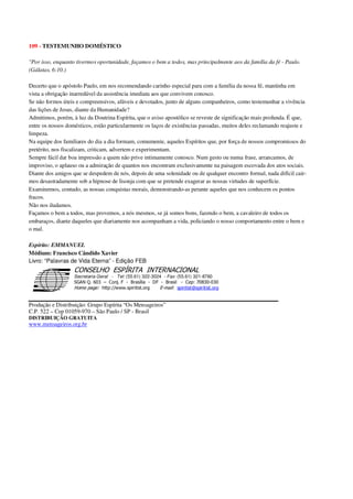 109 - TESTEMUNHO DOMÉSTICO
"Por isso, enquanto tivermos oportunidade, façamos o bem a todos, mas principalmente aos da família da fé - Paulo.
(Gálatas, 6:10.)
Decerto que o apóstolo Paulo, em nos recomendando carinho especial para com a família da nossa fé, mantinha em
vista a obrigação inarredável da assistência imediata aos que convivem conosco.
Se não formos úteis e compreensivos, afáveis e devotados, junto de alguns companheiros, como testemunhar a vivência
das lições de Jesus, diante da Humanidade?
Admitimos, porém, à luz da Doutrina Espírita, que o aviso apostólico se reveste de significação mais profunda. É que,
entre os nossos domésticos, estão particularmente os laços de existências passadas, muitos deles reclamando reajuste e
limpeza.
Na equipe dos familiares do dia a dia formam, comumente, aqueles Espíritos que, por força de nossos compromissos do
pretérito, nos fiscalizam, criticam, advertem e experimentam.
Sempre fácil dar boa impressão a quem não prive intimamente conosco. Num gesto ou numa frase, arrancamos, de
improviso, o aplauso ou a admiração de quantos nos encontram exclusivamente na paisagem escovada dos atos sociais.
Diante dos amigos que se despedem de nós, depois de uma solenidade ou de qualquer encontro formal, nada difícil cair-
mos desastradamente sob a hipnose de lisonja com que se pretende exagerar as nossas virtudes de superfície.
Examinemos, contudo, as nossas conquistas morais, demonstrando-as perante aqueles que nos conhecem os pontos
fracos.
Não nos iludamos.
Façamos o bem a todos, mas provemos, a nós mesmos, se já somos bons, fazendo o bem, a cavaleiro de todos os
embaraços, diante daqueles que diariamente nos acompanham a vida, policiando o nosso comportamento entre o bem e
o mal.
Espírito: EMMANUEL
Médium: Francisco Cândido Xavier
Livro: “Palavras de Vida Eterna” - Edição FEB
Secretaria Geral - Tel: (55.61) 322-3024 - Fax: (55.61) 321-8760
! " ! #
$
%
&'
(#$)
#
%,
*
*
$
%
-
-
.
.
. $
!
!
*
!
* ) ( !
% $
!
!
*
!
*
+ $
!
!
*
!
* )
Produção e Distribuição: Grupo Espírita “Os Mensageiros”
C.P. 522 – Cep 01059-970 – São Paulo / SP - Brasil
DISTRIBUIÇÃO GRATUITA
www.mensageiros.org.br
 