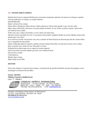 111 - MAMÃE, FIQUE COMIGO
Quando fomos buscar o pequeno Betinho para a necessária recuperação espiritual, ele mesmo nos entregou a seguinte
carta que endereçara, na véspera, ao coração maternal:
Querida Mãezinha:
Espero você para ficar comigo.
Ontem olhei a chegada dos ônibus até que o último aparecesse. Chorei muito quando vi que você não vinha.
Papai viajou e Dona Júlia voltou para a casa dela, depois do lanche. Ao sair, fechou as portas e janelas. Agora estou
com medo de ficar sozinho.
Tenho sono, mas a cabeça está doendo e a tosse voltou com muita força.
Não posso dormir, pensando em você. A casa parece muito grande e qualquer barulho me assusta. Mamãe, porque tanta
demora para você voltar?
Se eu estivesse crescido, iria procurar você, mas os meninos de Dona Francina me disseram que não devo tomar ônibus
sem a companhia de gente grande.
Ontem, minha pipa apareceu rasgada e, quando corri para chamar Dona Júlia, cai num poço de lama e feri a cabeça.
Hoje, cai quatro vezes, dentro de casa. Não pude ir à escola.
Ninguém lavou minha roupa, mas os sapatos eu mesmo engraxei.
Estou escrevendo com tanta saudade, que estou com vontade de chorar.
Não me deixe sozinho.
Venha depressa.
Mamãe, fique comigo.
Muitos beijos de seu filho
BETINHO
Nesta carta, beijamos a ternura de uma criança e, com permissão da querida destinatária, fazemos desta página a nossa
homenagem ao luminoso Dia das Mães.
Espírito: MEIMEI
Médium: Francisco Cândido Xavier
Livro: “?” - Edição ?
Secretaria Geral - Tel: (55.61) 322-3024 - Fax: (55.61) 321-8760
! " ! #
$
%
&'
(#$)
#
%,
*
*
$
%
-
-
.
.
. $
!
!
*
!
* ) ( !
% $
!
!
*
!
*
+ $
!
!
*
!
* )
Produção e Distribuição: Grupo Espírita “Os Mensageiros”
C.P. 522 – Cep 01059-970 – São Paulo / SP - Brasil
DISTRIBUIÇÃO GRATUITA
www.mensageiros.org.br
 