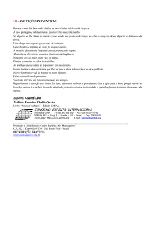 116 - ANOTAÇÕES PREVENTIVAS
Retome o seu dia, buscando olvidar as ocorrências infelizes da véspera.
A casa protegida, habitualmente, promove faxinas pela manhã.
Se alguém se lhe fixou na mente como sendo um ponto enfermiço, envolva a imagem desse alguém no bálsamo da
prece.
Uma chaga no corpo exige recurso cicatrizante.
Lance boatos e injúrias ao cesto do esquecimento.
A moradia claramente limpa reclama a presença do esgoto.
Abstenha-se de entreter assuntos alusivos à delinqüência.
Ninguém lava as mãos num vaso de lama.
Dissipe tentações no calor do trabalho.
As aranhas não resistem ao espanador em movimento.
Ganhe distância dos ambientes que lhe incitem a alma à distorção e ao desequilíbrio.
Não se lembraria você de banhar-se num pântano.
Evite comentários deprimentes.
Você não serviria um bolo envenenado aos amigos.
Reguardemos o coração nas fontes do bem, pensemos no bem e procuremos falar e agir para o bem, porque servir ao
bem dos outros é a melhor forma de atividade preventiva contra enfermidade e perturbação nos domínios da nossa vida
mental.
Espírito: ANDRÉ LUIZ
Médium: Francisco Cândido Xavier
Livro: “Busca e Acharás” - Edição IDEAL
Secretaria Geral - Tel: (55.61) 322-3024 - Fax: (55.61) 321-8760
! " ! #
$
%
&'
(#$)
#
%,
*
*
$
%
-
-
.
.
. $
!
!
*
!
* ) ( !
% $
!
!
*
!
*
+ $
!
!
*
!
* )
Produção e Distribuição: Grupo Espírita “Os Mensageiros”
C.P. 522 – Cep 01059-970 – São Paulo / SP - Brasil
DISTRIBUIÇÃO GRATUITA
www.mensageiros.org.br
 