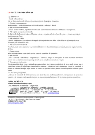 118 - DECÁLOGO PARA MÉDIUNS
Cap. XXVI Item 7
1- Rende culto ao dever.
Não há fé construtiva onde falta respeito ao cumprimento das próprias obrigações.
2 - Trabalha espontaneamente.
A mediunidade é um arado divino que o óxido da preguiça enferruja e destrói.
3 - Não te creias maior ou menor.
Como as árvores frutíferas, espalhadas no solo, cada talento mediúnico tem a sua utilidade e a sua expressão.
4 - Não esperes recompensas no mundo.
As dádivas do Senhor, como sejam o fulgor das estrelas e a carícia da fonte, o lume da prece e a bênção da coragem,
não têm preço na Terra.
5 - Não centralizes a ação.
Todos os companheiros são chamados a cooperar, no conjunto das boas obras, a fim de que se elejam à posição de
escolhidos para tarefas mais altas.
6 - Não te encarceres na dúvida.
Todo bem, muito antes de externar-se por intermédio desse ou daquele intérprete da verdade, procede, originariamente,
de Deus.
7 - Estuda sempre.
A luz do conhecimento armar-te-á o espírito contra as armadilhas da ignorância.
8 - Não te irrites.
Cultiva a caridade e a brandura, a compreensão e a tolerância, porque os mensageiros do amor encontram dificuldade
enorme para se exprimirem com segurança através de um coração conservado em vinagre.
9 - Desculpa incessantemente.
O ácido da crítica não te piora a realidade, a praga do elogio não te altera o modo justo de ser, e, ainda mesmo que te
categorizem à conta de mistificador ou embusteiro, esquece a ofensa com que te espanquem o rosto, e, guardando o
tesouro da consciência limpa, segue adiante, na certeza de que cada criatura percebe a vida do ponto de vista em que se
coloca.
10 - Não temas perseguidores.
Lembra-te da humildade do Cristo e recorda que, ainda Ele, anjo em forma de homem, estava cercado de adversários
gratuitos e de verdugos cruéis, quando escreveu na cruz, com suor e lágrimas, o divino poema da eterna ressurreição.
Espírito: ANDRÉ LUIZ
Médium: Francisco Cândido Xavier
Livro: “O Espírito da Verdade” - Edição FEB
Secretaria Geral - Tel: (55.61) 322-3024 - Fax: (55.61) 321-8760
! " ! #
$
%
&'
(#$)
#
%,
*
*
$
%
-
-
.
.
. $
!
!
*
!
* ) ( !
% $
!
!
*
!
*
+ $
!
!
*
!
* )
Produção e Distribuição: Grupo Espírita “Os Mensageiros”
C.P. 522 – Cep 01059-970 – São Paulo / SP - Brasil
DISTRIBUIÇÃO GRATUITA
www.mensageiros.org.br
 