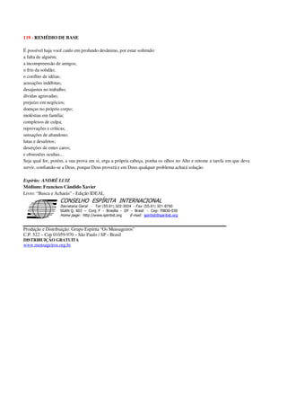 119 - REMÉDIO DE BASE
É possível haja você caído em profundo desânimo, por estar sofrendo:
a falta de alguém;
a incompreensão de amigos;
o frio da solidão;
o conflito de idéias;
acusações indébitas;
desajustes no trabalho;
dívidas agravadas;
prejuízo em negócios;
doenças no próprio corpo;
moléstias em família;
complexos de culpa;
reprovações e críticas;
sensações de abandono;
lutas e desafetos;
deserções de entes caros;
e obsessões ocultas...
Seja qual for, porém, a sua prova em si, erga a própria cabeça, ponha os olhos no Alto e retome a tarefa em que deva
servir, confiando-se a Deus, porque Deus proverá e em Deus qualquer problema achará solução.
Espírito: ANDRÉ LUIZ
Médium: Francisco Cândido Xavier
Livro: “Busca e Acharás” - Edição IDEAL
Secretaria Geral - Tel: (55.61) 322-3024 - Fax: (55.61) 321-8760
! " ! #
$
%
&'
(#$)
#
%,
*
*
$
%
-
-
.
.
. $
!
!
*
!
* ) ( !
% $
!
!
*
!
*
+ $
!
!
*
!
* )
Produção e Distribuição: Grupo Espírita “Os Mensageiros”
C.P. 522 – Cep 01059-970 – São Paulo / SP - Brasil
DISTRIBUIÇÃO GRATUITA
www.mensageiros.org.br
 