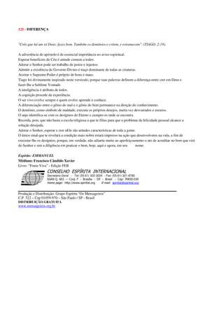 121 - DIFERENÇA
"Crês que há um só Deus: fazes bem. Também os demônios o crêem, e estremecem". (TIAGO, 2:19).
A advertência do apóstolo é de essencial importância no aviso espiritual.
Esperar benefícios do Céu é atitude comum a todos.
Adorar o Senhor pode ser trabalho de justos e injustos.
Admitir a existência do Governo Divino é traço dominante de todas as criaturas.
Aceitar o Supremo Poder é próprio de bons e maus.
Tiago foi divinamente inspirado neste versículo, porque suas palavras definem a diferença entre crer em Deus e
fazer-lhe a Sublime Vontade.
A inteligência é atributo de todos.
A cognição procede da experiência.
O ser vivo evolve sempre e quem evolve aprende e conhece.
A diferenciação entre o gênio do mal e o gênio do bem permanece na direção do conhecimento.
O demônio, como símbolo de maldade, executa os próprios desejos, muita vez desvairados e escuros.
O anjo identifica-se com os desígnios do Eterno e cumpre-os onde se encontra.
Recorda, pois, que não basta a escola religiosa a que te filias para que o problema da felicidade pessoal alcance a
solução desejada.
Adorar o Senhor, esperar e crer nEle são atitudes características de toda a gente.
O único sinal que te revelará a condição mais nobre estará impresso na ação que desenvolveres na vida, a fim de
executar-lhe os desígnios, porque, em verdade, não adianta muito ao aperfeiçoamento o ato de acreditar no bem que virá
do Senhor e sim a diligência em praticar o bem, hoje, aqui e agora, em seu nome.
Espírito: EMMANUEL
Médium: Francisco Cândido Xavier
Livro: “Fonte Viva” - Edição FEB
Secretaria Geral - Tel: (55.61) 322-3024 - Fax: (55.61) 321-8760
! " ! #
$
%
&'
(#$)
#
%,
*
*
$
%
-
-
.
.
. $
!
!
*
!
* ) ( !
% $
!
!
*
!
*
+ $
!
!
*
!
* )
Produção e Distribuição: Grupo Espírita “Os Mensageiros”
C.P. 522 – Cep 01059-970 – São Paulo / SP - Brasil
DISTRIBUIÇÃO GRATUITA
www.mensageiros.org.br
 