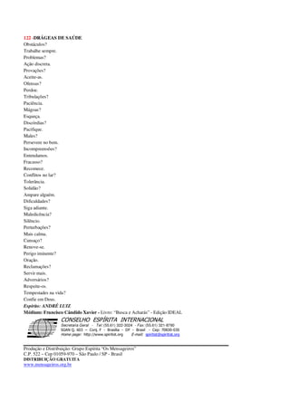 122 -DRÁGEAS DE SAÚDE
Obstáculos?
Trabalhe sempre.
Problemas?
Ação discreta.
Provações?
Aceite-as.
Ofensas?
Perdoe.
Tribulações?
Paciência.
Mágoas?
Esqueça.
Discórdias?
Pacifique.
Males?
Persevere no bem.
Incompreensões?
Entendamos.
Fracasso?
Recomece.
Conflitos no lar?
Tolerância.
Solidão?
Ampare alguém.
Dificuldades?
Siga adiante.
Maledicência?
Silêncio.
Perturbações?
Mais calma.
Cansaço?
Renove-se.
Perigo iminente?
Oração.
Reclamações?
Servir mais.
Adversários?
Respeite-os.
Tempestades na vida?
Confie em Deus.
Espírito: ANDRÉ LUIZ
Médium: Francisco Cândido Xavier - Livro: “Busca e Acharás” - Edição IDEAL
Secretaria Geral - Tel: (55.61) 322-3024 - Fax: (55.61) 321-8760
! " ! #
$
%
&'
(#$)
#
%,
*
*
$
%
-
-
.
.
. $
!
!
*
!
* ) ( !
% $
!
!
*
!
*
+ $
!
!
*
!
* )
Produção e Distribuição: Grupo Espírita “Os Mensageiros”
C.P. 522 – Cep 01059-970 – São Paulo / SP - Brasil
DISTRIBUIÇÃO GRATUITA
www.mensageiros.org.br
 