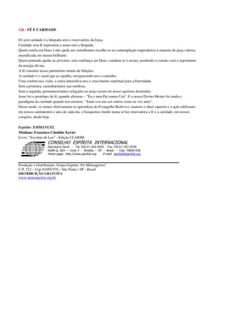 126 - FÉ E CARIDADE
Fé sem caridade é a lâmpada sem o reservatório da força.
Caridade sem fé representa a usina sem a lâmpada.
Quem confia em Deus e não ajuda aos semelhantes recolhe-se na contemplação improdutiva à maneira de peça valiosa,
mumificada em museu brilhante.
Quem pretende ajudar ao próximo, sem confiança em Deus, condena-se à secura, perdendo o contato com o suprimento
da energia divina.
A fé constitui nosso patrimônio intimo de bênçãos.
A caridade é o canal que as espalha, enriquecendo-nos o caminho.
Uma confere-nos visão; a outra intensifica-nos o crescimento espiritual para a Eternidade.
Sem a primeira, caminharíamos nas sombras.
Sem a segunda, permaneceríamos relegados ao poço escuro do nosso egoísmo destruidor.
Jesus foi o protótipo da fé, quando afirmou: - "Eu e meu Pai somos Um". E o nosso Divino Mestre foi ainda o
paradigma da caridade quando nos ensinou: "Amai-vos uns aos outros como eu vos amei".
Desse modo, se somos efetivamente os aprendizes do Evangelho Redivivo, unamos o ideal superior e a ação edificante,
em nossos sentimentos e atos de cada dia, e busquemos fundir numa só luz renovadora a fé e a caridade, em nossos
corações, desde hoje.
Espírito: EMMANUEL
Médium: Francisco Cândido Xavier
Livro: “Escrínio de Luz” - Edição CLARIM
Secretaria Geral - Tel: (55.61) 322-3024 - Fax: (55.61) 321-8760
! " ! #
$
%
&'
(#$)
#
%,
*
*
$
%
-
-
.
.
. $
!
!
*
!
* ) ( !
% $
!
!
*
!
*
+ $
!
!
*
!
* )
Produção e Distribuição: Grupo Espírita “Os Mensageiros”
C.P. 522 – Cep 01059-970 – São Paulo / SP - Brasil
DISTRIBUIÇÃO GRATUITA
www.mensageiros.org.br
 