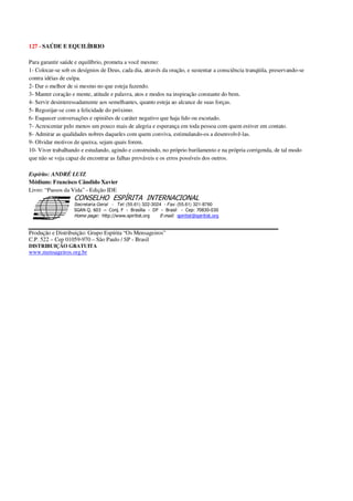 127 - SAÚDE E EQUILÍBRIO
Para garantir saúde e equilíbrio, prometa a você mesmo:
1- Colocar-se sob os desígnios de Deus, cada dia, através da oração, e sustentar a consciência tranqüila, preservando-se
contra idéias de culpa.
2- Dar o melhor de si mesmo no que esteja fazendo.
3- Manter coração e mente, atitude e palavra, atos e modos na inspiração constante do bem.
4- Servir desinteressadamente aos semelhantes, quanto esteja ao alcance de suas forças.
5- Regozijar-se com a felicidade do próximo.
6- Esquecer conversações e opiniões de caráter negativo que haja lido ou escutado.
7- Acrescentar pelo menos um pouco mais de alegria e esperança em toda pessoa com quem estiver em contato.
8- Admirar as qualidades nobres daqueles com quem conviva, estimulando-os a desenvolvê-las.
9- Olvidar motivos de queixa, sejam quais forem.
10- Viver trabalhando e estudando, agindo e construindo, no próprio burilamento e na própria corrigenda, de tal modo
que não se veja capaz de encontrar as falhas prováveis e os erros possíveis dos outros.
Espírito: ANDRÉ LUIZ
Médium: Francisco Cândido Xavier
Livro: “Passos da Vida” - Edição IDE
Secretaria Geral - Tel: (55.61) 322-3024 - Fax: (55.61) 321-8760
! " ! #
$
%
&'
(#$)
#
%,
*
*
$
%
-
-
.
.
. $
!
!
*
!
* ) ( !
% $
!
!
*
!
*
+ $
!
!
*
!
* )
Produção e Distribuição: Grupo Espírita “Os Mensageiros”
C.P. 522 – Cep 01059-970 – São Paulo / SP - Brasil
DISTRIBUIÇÃO GRATUITA
www.mensageiros.org.br
 