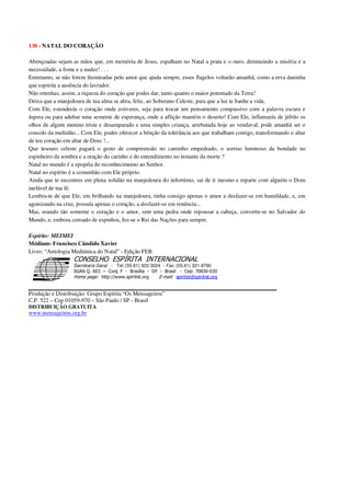 130 - NATAL DO CORAÇÃO
Abençoadas sejam as mãos que, em memória de Jesus, espalham no Natal a prata e o ouro, diminuindo a miséria e a
necessidade, a fome e a nudez! . . .
Entretanto, se não forem iluminadas pelo amor que ajuda sempre, esses flagelos voltarão amanhã, como a erva daninha
que espreita a ausência do lavrador.
Não retenhas, assim, a riqueza do coração que podes dar, tanto quanto o maior potentado da Terra!
Deixa que a manjedoura de tua alma se abra, feliz, ao Soberano Celeste, para que a luz te banhe a vida.
Com Ele, estenderás o coração onde estiveres, seja para trocar um pensamento compassivo com a palavra escura e
áspera ou para adubar uma semente de esperança, onde a aflição mantém o deserto! Com Ele, inflamarás de júbilo os
olhos de algum menino triste e desamparado e uma simples criança, arrebatada hoje ao vendaval, pode amanhã ser o
consolo da multidão... Com Ele, podes oferecer a bênção da tolerância aos que trabalham contigo, transformando o altar
de teu coração em altar de Deus !...
Que tesouro celeste pagará o gesto de compreensão no caminho empedrado, o sorriso luminoso da bondade no
espinheiro da sombra e a oração do carinho e do entendimento no instante da morte ?
Natal no mundo é a epopéia do reconhecimento ao Senhor.
Natal no espírito é a comunhão com Ele próprio.
Ainda que te encontres em plena solidão na manjedoura do infortúnio, sai de ti mesmo e reparte com alguém o Dom
inefável de tua fé.
Lembra-te de que Ele, em brilhando na manjedoura, tinha consigo apenas o amor a desfazer-se em humildade, e, em
agonizando na cruz, possuía apenas o coração, a desfazer-se em renúncia...
Mas, usando tão somente o coração e o amor, sem uma pedra onde repousar a cabeça, converte-se no Salvador do
Mundo, e, embora coroado de espinhos, fez-se o Rei das Nações para sempre.
Espírito: MEIMEI
Médium: Francisco Cândido Xavier
Livro: “Antologia Mediúnica do Natal” - Edição FEB
Secretaria Geral - Tel: (55.61) 322-3024 - Fax: (55.61) 321-8760
! " ! #
$
%
&'
(#$)
#
%,
*
*
$
%
-
-
.
.
. $
!
!
*
!
* ) ( !
% $
!
!
*
!
*
+ $
!
!
*
!
* )
Produção e Distribuição: Grupo Espírita “Os Mensageiros”
C.P. 522 – Cep 01059-970 – São Paulo / SP - Brasil
DISTRIBUIÇÃO GRATUITA
www.mensageiros.org.br
 