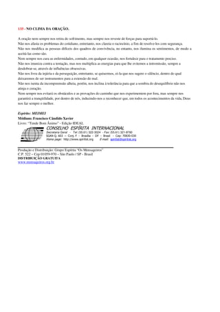 133 - NO CLIMA DA ORAÇÃO.
A oração nem sempre nos retira do sofrimento, mas sempre nos reveste de forças para suportá-lo.
Não nos afasta os problemas do cotidiano, entretanto, nos clareia o raciocínio, a fim de resolve-los com segurança.
Não nos modifica as pessoas difíceis dos quadros de convivência, no entanto, nos ilumina os sentimentos, de modo a
aceitá-las como são.
Nem sempre nos cura as enfermidades, contudo, em qualquer ocasião, nos fortalece para o tratamento preciso.
Não nos imuniza contra a tentação, mas nos multiplica as energias para que lhe evitemos a intromissão, sempre a
desdobrar-se, através de influências obsessivas.
Não nos livra da injúria e da perseguição, entretanto, se quisermos, ei-la que nos sugere o silêncio, dentro do qual
deixaremos de ser instrumentos para a extensão do mal.
Não nos isenta da incompreensão alheia, porém, nos inclina à tolerância para que a sombra do desequilíbrio não nos
atinja o coração.
Nem sempre nos evitará os obstáculos e as provações do caminho que nos experimentem por fora, mas sempre nos
garantirá a tranqüilidade, por dentro de nós, induzindo-nos a reconhecer que, em todos os acontecimentos da vida, Deus
nos faz sempre o melhor.
Espírito: MEIMEI
Médium: Francisco Cândido Xavier
Livro: “Tende Bom Ânimo” - Edição IDEAL
Secretaria Geral - Tel: (55.61) 322-3024 - Fax: (55.61) 321-8760
! " ! #
$
%
&'
(#$)
#
%,
*
*
$
%
-
-
.
.
. $
!
!
*
!
* ) ( !
% $
!
!
*
!
*
+ $
!
!
*
!
* )
Produção e Distribuição: Grupo Espírita “Os Mensageiros”
C.P. 522 – Cep 01059-970 – São Paulo / SP - Brasil
DISTRIBUIÇÃO GRATUITA
www.mensageiros.org.br
 