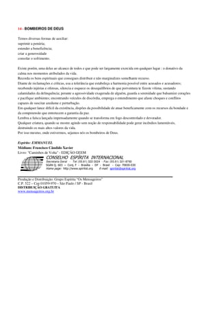 14 - BOMBEIROS DE DEUS
Temos diversas formas de auxiliar:
suprimir a penúria;
estender a beneficência;
criar a generosidade
consolar o sofrimento.
Existe porém, uma delas ao alcance de todos e que pode ser largamente exercida em qualquer lugar : o donativo da
calma nos momentos atribulados da vida.
Recorda os bens espirituais que consegues distribuir e não marginalizes semelhante recurso.
Diante de reclamações e críticas, usa a tolerância que estabeleça a harmonia possível entre acusados e acusadores;
recebendo injúrias e ofensas, silencia e esquece os desequilíbrios de que porventura te fizeste vítima, sustando
calamidades da delinquência; perante a agressividade exagerada de alguém, guarda a serenidade que balsamize corações
e pacifique ambientes; encontrando veículos de discórdia, emprega o entendimento que afaste choques e conflitos
capazes de suscitar azedume e perturbação.
Em qualquer lance difícil da existência, dispões da possibilidade de atuar beneficamente com os recursos da bondade e
da compreensão que entretecem a garantia da paz.
Lembra a faísca lançada impensadamente quando se transforma em fogo descontrolado e devorador.
Qualquer criatura, quando se mostre agindo sem noção de responsabilidade pode gerar incêndios lamentáveis,
destruindo os mais altos valores da vida.
Por isso mesmo, onde estivermos, sejamos nós os bombeiros de Deus.
Espírito: EMMANUEL
Médium: Francisco Cândido Xavier
Livro: "Caminhos de Volta" - EDIÇÃO GEEM
Secretaria Geral - Tel: (55.61) 322-3024 - Fax: (55.61) 321-8760
! " ! #
$
%
&'
(#$)
#
%,
*
*
$
%
-
-
.
.
. $
!
!
*
!
* ) ( !
% $
!
!
*
!
*
+ $
!
!
*
!
* )
Produção e Distribuição: Grupo Espírita “Os Mensageiros”
C.P. 522 – Cep 01059-970 – São Paulo / SP - Brasil
DISTRIBUIÇÃO GRATUITA
www.mensageiros.org.br
 