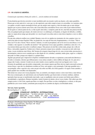139 - OS ANJOS GUARDIÕES.
Comunicação espontânea obtida pelo senhor L..., um dos médiuns da Sociedade.
É uma doutrina que deveria converter os mais incrédulos pelo seu encanto e pela sua doçura: a dos anjos guardiões.
Pensar que se tem, junto de si, seres que vos são superiores, que estão sempre aí para vos aconselhar, vos sustentar, para
vos ajudar a escalar a áspera montanha do bem, que são amigos mais seguros e mais devotados que as mais íntimas
ligações que se possa contrair nesta Terra, não é uma idéia bem consoladora? Esses seres estão aí por ordem de Deus;
foi ele quem os colocou junto de nós, e estão aí pelo amor dele, e cumprem, junto de nós, uma bela mas penosa missão.
Sim, em qualquer parte que estejais, ele estará convosco: os calabouços, os hospitais, os lugares de deboche, a solidão,
nada vos separa desse amigo que não podeis ver, mas do qual vossa alma sente os mais doces impulsos e ouve os sábios
conselhos.
Por que não conheceis melhor essa verdade! Quantas vezes ele vos ajudou nos momentos de crise, quantas vezes vos
salvou das mãos de maus Espíritos! Mas, no grande dia, esse anjo do bem terá, freqüentemente, a vos dizer: "Não te
disse isso? E tu não o fizeste. Não te mostrei o abismo, e tu nele te precipitaste; não te fiz ouvir na consciência a voz da
verdade, e não seguiste os conselhos da mentira?" Ah! questionai vossos anjos guardiões; estabelecei, entre ele e vós,
essa ternura íntima que reina entre os melhores amigos. Não penseis em não lhes ocultar nada, porque são o olho de
Deus, e não podeis enganá-los. Sonhai com o futuro, procurai avançar nesse caminho, vossas provas nele serão mais
curtas, vossas existências mais felizes. Ide! homens de coragem; lançai longe de vós, uma vez por todas, preconceitos e
dissimulações; entrai no novo caminho que se abre diante de vós; caminhai, caminhai, tendes guias, segui-os: o objetivo
não pode vos faltar, porque esse objetivo é o próprio Deus.
Àqueles que pensam que é impossível a Espíritos verdadeiramente elevados se sujeitarem a uma tarefa tão laboriosa e
de todos os instantes, diremos que influenciamos vossas almas estando a vários milhões de léguas de vós: para nós o
espaço não é nada, e mesmo vivendo em um outro mundo, nossos espíritos conservam sua ligação com o vosso.
Gozamos de qualidades que não podeis compreender, mas estejais seguros que Deus não nos impôs uma tarefa acima de
nossas forças, e que não vos abandonou sozinhos na Terra, sem amigos e sem sustentação. Cada anjo guardião tem o
seu protegido, sobre o qual ele vela, como um pai vela sobre seu filho; ele é feliz quando o vê seguir o bom caminho, e
geme quando seus conselhos são desprezados.
Não temais nos cansar com vossas perguntas; ficai, ao contrário, em relação conosco: sereis mais fortes e mais felizes.
São essas comunicações, de cada homem com seu Espírito familiar, que fazem todos os homens médiuns, médium
ignorados hoje mas que se manifestarão mais tarde, e que se espalharão como um oceano sem limites para refluir a
incredulidade e a ignorância. Homens instruídos, instruí; homens de talento, elevai vossos irmãos. Não sabeis que obra
cumpris assim: é a do Cristo, aquela que Deus vos impôs. Por que Deus vos deu a inteligência e a ciência, se não para
partilhá-las com vossos irmãos, certamente para avançá-los no caminho da alegria e da felicidade eterna.
São Luís, Santo Agostinho.
Revista Espírita nº1 – Ano II
Secretaria Geral - Tel: (55.61) 322-3024 - Fax: (55.61) 321-8760
! " ! #
$
%
&'
(#$)
#
%,
*
*
$
%
-
-
.
.
. $
!
!
*
!
* ) ( !
% $
!
!
*
!
*
+ $
!
!
*
!
* )
Produção e Distribuição: Grupo Espírita “Os Mensageiros”
C.P. 522 – Cep 01059-970 – São Paulo / SP - Brasil
DISTRIBUIÇÃO GRATUITA
www.mensageiros.org.br
 