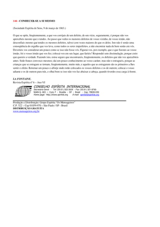 144 - CONHECER-SE A SI MESMO
(Sociedade Espírita de Sens, 9 de março de 1863.)
O que se opõe, freqüentemente, a que vos corrijais de um defeito, de um vício, seguramente, é porque não vos
apercebeis mesmo que o tendes. Ao passo que vedes os menores defeitos de vosso vizinho, de vosso irmão, não
desconfiais mesmo que tendes os mesmos defeitos, talvez cem vezes maiores do que os deles. Isto não é senão uma
conseqüência do orgulho que vos leva, como todos os seres imperfeitos, a não encontrar nada de bem senão em vós.
Deveríeis vos considerar um pouco como se isso não fosse vós. Figurai-vos, por exemplo, que o que fizestes ao vosso
irmão, foi o vosso irmão que vos fez; colocai-vos em seu lugar, que faríeis? Respondei sem dissimulação, porque creio
que quereis a verdade. Fazendo isto, estou seguro que encontrareis, freqüentemente, os defeitos que não vos apercebíeis
antes. Sede franco convosco mesmos; dai um pouco conhecimento ao vosso caráter, mas não o estragueis, porque as
crianças que se estragam se tornam, freqüentemente, muito más, e aqueles que as estragaram são os primeiros a lhes
sentir o efeito. Retornai um pouco o alforje onde estão colocados os vossos defeitos e os de outrem; colocai o vosso
adiante e os de outrem para trás, e olhai bem se isso não vos faz abaixar a cabeça, quando tiverdes essa carga à frente.
LA FONTAINE.
Revista Espírita nº6 – Ano VI
Secretaria Geral - Tel: (55.61) 322-3024 - Fax: (55.61) 321-8760
! " ! #
$
%
&'
(#$)
#
%,
*
*
$
%
-
-
.
.
. $
!
!
*
!
* ) ( !
% $
!
!
*
!
*
+ $
!
!
*
!
* )
Produção e Distribuição: Grupo Espírita “Os Mensageiros”
C.P. 522 – Cep 01059-970 – São Paulo / SP - Brasil
DISTRIBUIÇÃO GRATUITA
www.mensageiros.org.br
 