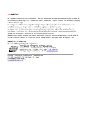 145 - PREFÁCIO
Os Espíritos do Senhor, que são as virtudes dos Céus, qual imenso exército que se movimenta ao receber as ordens do
seu comando, espalham-se por toda a superfície da Terra e, semelhantes a estrelas cadentes, vêm iluminar os caminhos
e abrir os olhos aos cegos.
Eu vos digo, em verdade, que são chegados os tempos em que todas as coisas hão de ser restabelecidas no seu
verdadeiro sentido, para dissipar as trevas, confundir os orgulhosos e glorificar os justos.
As grandes vozes do Céu ressoam como sons de trombetas, e os cânticos dos anjos se lhes associam. Nós vos
convidamos, a vós homens, para o divino concerto. Tomai da lira, fazei uníssonas vossas vozes, e que, num hino
sagrado, elas se estendam e repercutam de um extremo a outro do Universo.
Homens, irmãos a quem amamos, aqui estamos junto de vós. Amai-vos, também, uns aos outros e dizei do fundo do
coração, fazendo as vontades do Pai, que está no Céu: Senhor! Senhor!... e podereis entrar no reino dos Céus.
O ESPÍRITO DE VERDADE
Do Livro: “O Evangelho Segundo o Espiritismo”
Secretaria Geral - Tel: (55.61) 322-3024 - Fax: (55.61) 321-8760
! " ! #
$
%
&'
(#$)
#
%,
*
*
$
%
-
-
.
.
. $
!
!
*
!
* ) ( !
% $
!
!
*
!
*
+ $
!
!
*
!
* )
Produção e Distribuição: Grupo Espírita “Os Mensageiros”
C.P. 522 – Cep 01059-970 – São Paulo / SP - Brasil
DISTRIBUIÇÃO GRATUITA
www.mensageiros.org.br
 