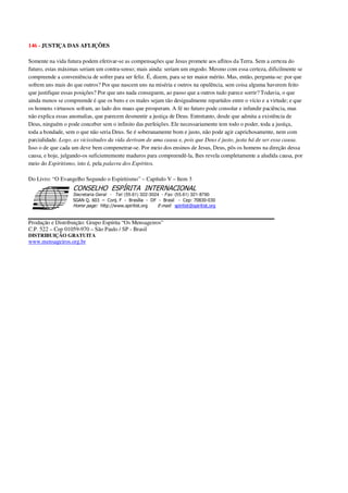 146 - JUSTIÇA DAS AFLIÇÕES
Somente na vida futura podem efetivar-se as compensações que Jesus promete aos aflitos da Terra. Sem a certeza do
futuro, estas máximas seriam um contra-senso; mais ainda: seriam um engodo. Mesmo com essa certeza, dificilmente se
compreende a conveniência de sofrer para ser feliz. É, dizem, para se ter maior mérito. Mas, então, pergunta-se: por que
sofrem uns mais do que outros? Por que nascem uns na miséria e outros na opulência, sem coisa alguma haverem feito
que justifique essas posições? Por que uns nada conseguem, ao passo que a outros tudo parece sorrir? Todavia, o que
ainda menos se compreende é que os bens e os males sejam tão desigualmente repartidos entre o vício e a virtude; e que
os homens virtuosos sofram, ao lado dos maus que prosperam. A fé no futuro pode consolar e infundir paciência, mas
não explica essas anomalias, que parecem desmentir a justiça de Deus. Entretanto, desde que admita a existência de
Deus, ninguém o pode conceber sem o infinito das perfeições. Ele necessariamente tem todo o poder, toda a justiça,
toda a bondade, sem o que não seria Deus. Se é soberanamente bom e justo, não pode agir caprichosamente, nem com
parcialidade. Logo, as vicissitudes da vida derivam de uma causa e, pois que Deus é justo, justa há de ser essa causa.
Isso o de que cada um deve bem compenetrar-se. Por meio dos ensinos de Jesus, Deus, pôs os homens na direção dessa
causa, e hoje, julgando-os suficientemente maduros para compreendê-la, lhes revela completamente a aludida causa, por
meio do Espiritismo, isto é, pela palavra dos Espíritos.
Do Livro: “O Evangelho Segundo o Espiritismo” – Capítulo V – Item 3
Secretaria Geral - Tel: (55.61) 322-3024 - Fax: (55.61) 321-8760
! " ! #
$
%
&'
(#$)
#
%,
*
*
$
%
-
-
.
.
. $
!
!
*
!
* ) ( !
% $
!
!
*
!
*
+ $
!
!
*
!
* )
Produção e Distribuição: Grupo Espírita “Os Mensageiros”
C.P. 522 – Cep 01059-970 – São Paulo / SP - Brasil
DISTRIBUIÇÃO GRATUITA
www.mensageiros.org.br
 
