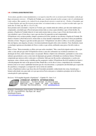 148 - CONSOLADOR PROMETIDO
Se me amais, guardai os meus mandamentos; e eu rogarei a meu Pai e ele vos enviará outro Consolador, a fim de que
fique eternamente convosco: - O Espírito de Verdade, que o mundo não pode receber, porque o não vê e absolutamente
o não conhece. Mas, quanto a vós, conhecê-lo-eis, porque ficará convosco e estará em vós. - Porém, o Consolador, que
é o Santo Espírito, que meu Pai enviará em meu nome, vos ensinará todas as coisas e vos fará recordar tudo o que vos
tenho dito. (S. João, cap. XIV, w. 15 a 17 e 26.)
Jesus promete outro consolador: o Espírito de Verdade, que o mundo ainda não conhece, por não estar maduro para o
compreender, consolador que o Pai enviará para ensinar todas as coisas e para relembrar o que o Cristo há dito. Se,
portanto, o Espírito de Verdade tinha de vir mais tarde ensinar todas as coisas, é que o Cristo não dissera tudo; se ele
vem relembrar o que o Cristo disse, é que o que este disse foi esquecido ou mal compreendido.
O Espiritismo vem, na época predita, cumprir a promessa do Cristo: preside ao seu advento o Espírito de Verdade. Ele
chama os homens à observância da lei; ensina todas as coisas fazendo compreender o que Jesus só disse por parábolas.
Advertiu o Cristo: "Ouçam os que têm ouvidos para ouvir." O Espiritismo vem abrir os olhos e os ouvidos, porquanto
fala sem figuras, nem alegorias; levanta o véu intencionalmente lançado sobre certos mistérios. Vem, finalmente, trazer
a consolação suprema aos deserdados da Terra e a todos os que sofrem, atribuindo causa justa e fim útil a todas as
dores.
Disse o Cristo: "Bem-aventurados os aflitos, pois que serão consolados." Mas, como há de alguém sentir-se ditoso por
sofrer, se não sabe por que sofre? O Espiritismo mostra a causa dos sofrimentos nas existências anteriores e na
destinação da Terra, onde o homem expia o seu passado. Mostra o objetivo dos sofrimentos, apontando-os como crises
salutares que produzem a cura e como meio de depuração que garante a felicidade nas existências futuras. O homem
compreende que mereceu sofrer e acha justo o sofrimento. Sabe que este lhe auxilia o adiantamento e o aceita sem
murmurar, como o obreiro aceita o trabalho que lhe assegurará o salário. O Espiritismo lhe dá fé inabalável no futuro e
a dúvida pungente não mais se lhe apossa da alma. Dando-lhe a ver do alto as coisas, a importância das vicissitudes
terrenas some-se no vasto e esplêndido horizonte que ele o faz descortinar, e a perspectiva da felicidade que o espera lhe
dá a paciência, a resignação e a coragem de ir até ao termo do caminho.
Assim, o Espiritismo realiza o que Jesus disse do Consolador prometido: conhecimento das coisas, fazendo que o
homem saiba donde vem, para onde vai e por que está na Terra; atrai para os verdadeiros princípios da lei de Deus e
consola pela fé e pela esperança.
Do Livro: “O Evangelho Segundo o Espiritismo” – Capítulo VI – Itens 3 e 4
Secretaria Geral - Tel: (55.61) 322-3024 - Fax: (55.61) 321-8760
! " ! #
$
%
&'
(#$)
#
%,
*
*
$
%
-
-
.
.
. $
!
!
*
!
* ) ( !
% $
!
!
*
!
*
+ $
!
!
*
!
* )
Produção e Distribuição: Grupo Espírita “Os Mensageiros”
C.P. 522 – Cep 01059-970 – São Paulo / SP - Brasil
Distribuição Gratuita
www.mensageiros.org.br
 