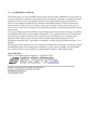 149 - A AFABILIDADE E A DOÇURA
A benevolência para com os seus semelhantes, fruto do amor ao próximo, produz a afabilidade e a doçura, que lhe são
as formas de manifestar-se. Entretanto, nem sempre há que fiar nas aparências. A educação e a frequentação do mundo
podem dar ao homem o verniz dessas qualidades. Quantos há cuja fingida bonomia não passa de máscara para o
exterior, de uma roupagem cujo talhe primoroso dissimula as deformidades interiores! O mundo está cheio dessas
criaturas que têm nos lábios o sorriso e no coração o veneno; que são brandas, desde que nada as agaste, mas que
mordem à menor contrariedade; cuja língua, de ouro quando falam pela frente, se muda em dardo peçonhento, quando
estão por detrás.
A essa classe também pertencem esses homens, de exterior benigno, que, tiranos domésticos, fazem que suas famílias e
seus subordinados lhes sofram o peso do orgulho e do despotismo, como a quererem desforrar-se do constrangimento
que, fora de casa, se impõem a si mesmos. Não se atrevendo a usar de autoridade para com os estranhos, que os
chamariam à ordem, acham que pelo menos devem fazer-se temidos daqueles que lhes não podem resistir.
Envaidecem-se de poderem dizer: "Aqui mando e sou obedecido", sem lhes ocorrer que poderiam acrescentar: "E sou
detestado."
Não basta que dos lábios manem leite e mel. Se o coração de modo algum lhes está associado, só há hipocrisia. Aquele
cuja afabilidade e doçura não são fingidas nunca se desmente: é o mesmo, tanto em sociedade, como na intimidade.
Esse, ao demais, sabe que se, pelas aparências, se consegue enganar os homens, a Deus ninguém engana.
Lázaro (Paris, 1861.)
Do Livro: “O Evangelho Segundo o Espiritismo” – Capítulo IX – Item 6
Secretaria Geral - Tel: (55.61) 322-3024 - Fax: (55.61) 321-8760
! " ! #
$
%
&'
(#$)
#
%,
*
*
$
%
-
-
.
.
. $
!
!
*
!
* ) ( !
% $
!
!
*
!
*
+ $
!
!
*
!
* )
Produção e Distribuição: Grupo Espírita “Os Mensageiros”
C.P. 522 – Cep 01059-970 – São Paulo / SP - Brasil
DISTRIBUIÇÃO GRATUITA
www.mensageiros.org.br
 