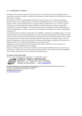 153 - A FÉ HUMANA E A DIVINA
No homem, a fé é o sentimento inato de seus destinos futuros; é a consciência que ele tem das faculdades imensas
depositadas em gérmen no seu íntimo, a princípio em estado latente, e que lhe cumpre fazer que desabrochem e cresçam
pela ação da sua vontade.
Até ao presente, a fé não foi compreendida senão pelo lado religioso, porque o Cristo a exalçou como poderosa
alavanca e porque o têm considerado apenas como chefe de uma religião. Entretanto, o Cristo, que operou milagres
materiais, mostrou, por esses milagres mesmos, o que pode o homem, quando tem fé, isto é, a vontade de querer e a
certeza de que essa vontade pode obter satisfação. Também os apóstolos não operaram milagres, seguindo-lhe o
exemplo? Ora, que eram esses milagres, senão efeitos naturais, cujas causas os homens de então desconheciam, mas
que, hoje, em grande parte se explicam e que pelo estudo do Espiritismo e do Magnetismo se tornarão completamente
compreensíveis?
A fé é humana ou divina, conforme o homem aplica suas faculdades à satisfação das necessidades terrenas, ou das suas
aspirações celestiais e futuras. O homem de gênio, que se lança à realização de algum grande empreendimento, triunfa,
se tem fé, porque sente em si que pode e há de chegar ao fim colimado, certeza que lhe faculta imensa força. O homem
de bem que, crente em seu futuro celeste, deseja encher de belas e nobres ações a sua existência, haure na sua fé, na
certeza da felicidade que o espera, a força necessária, e ainda aí se operam milagres de caridade, de devotamento e de
abnegação. Enfim, com a fé, não há maus pendores que se não chegue a vencer.
O Magnetismo é uma das maiores provas do poder da fé posta em ação. É pela fé que ele cura e produz esses
fenômenos singulares, qualificados outrora de milagres.
Repito: a fé é humana e divina. Se todos os encarnados se achassem bem persuadidos da força que em si trazem, e se
quisessem pôr a vontade a serviço dessa força, seriam capazes de realizar o a que, até hoje, eles chamaram prodígios e
que, no entanto, não passa de um desenvolvimento das faculdades humanas.
Um Espírito Protetor (Paris, 1863.)
Do Livro: “O Evangelho Segundo o Espiritismo” – Capítulo XIX – Item 12
Secretaria Geral - Tel: (55.61) 322-3024 - Fax: (55.61) 321-8760
! " ! #
$
%
&'
(#$)
#
%,
*
*
$
%
-
-
.
.
. $
!
!
*
!
* ) ( !
% $
!
!
*
!
*
+ $
!
!
*
!
* )
Produção e Distribuição: Grupo Espírita “Os Mensageiros”
C.P. 522 – Cep 01059-970 – São Paulo / SP - Brasil
DISTRIBUIÇÃO GRATUITA
www.mensageiros.org.br
 