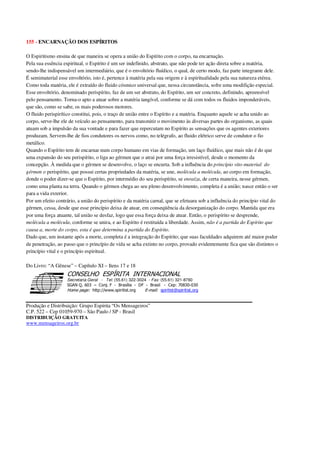 155 - ENCARNAÇÃO DOS ESPÍRITOS
O Espiritismo ensina de que maneira se opera a união do Espírito com o corpo, na encarnação.
Pela sua essência espiritual, o Espírito é um ser indefinido, abstrato, que não pode ter ação direta sobre a matéria,
sendo-lhe indispensável um intermediário, que é o envoltório fluídico, o qual, de certo modo, faz parte integrante dele.
É semimaterial esse envoltório, isto é, pertence à matéria pela sua origem e à espiritualidade pela sua natureza etérea.
Como toda matéria, ele é extraído do fluido cósmico universal que, nessa circunstância, sofre uma modifição especial.
Esse envoltório, denominado perispírito, faz de um ser abstrato, do Espírito, um ser concreto, definindo, apreensível
pelo pensamento. Torna-o apto a atuar sobre a matéria tangível, conforme se dá com todos os fluidos imponderáveis,
que são, como se sabe, os mais poderosos motores.
O fluido perispirítico constitui, pois, o traço de união entre o Espírito e a matéria. Enquanto aquele se acha unido ao
corpo, serve-lhe ele de veículo ao pensamento, para transmitir o movimento às diversas partes do organismo, as quais
atuam sob a impulsão da sua vontade e para fazer que repercutam no Espírito as sensações que os agentes exteriores
produzam. Servem-lhe de fios condutores os nervos como, no telégrafo, ao fluido elétrico serve de condutor o fio
metálico.
Quando o Espírito tem de encarnar num corpo humano em vias de formação, um laço fluídico, que mais não é do que
uma expansão do seu perispírito, o liga ao gérmen que o atrai por uma força irresistível, desde o momento da
concepção. À medida que o gérmen se desenvolve, o laço se encurta. Sob a influência do princípio vito-material do
gérmen o perispírito, que possui certas propriedades da matéria, se une, molécula a molécula, ao corpo em formação,
donde o poder dizer-se que o Espírito, por intermédio do seu perispírito, se enraíza, de certa maneira, nesse gérmen,
como uma planta na terra. Quando o gérmen chega ao seu pleno desenvolvimento, completa é a união; nasce então o ser
para a vida exterior.
Por um efeito contrário, a união do perispírito e da matéria carnal, que se efetuara sob a influência do princípio vital do
gérmen, cessa, desde que esse princípio deixa de atuar, em conseqüência da desorganização do corpo. Mantida que era
por uma força atuante, tal união se desfaz, logo que essa força deixa de atuar. Então, o perispírito se desprende,
molécula a molécula, conforme se unira, e ao Espírito é restituída a liberdade. Assim, não é a partida do Espírito que
causa a, morte do corpo, esta é que determina a partida do Espírito.
Dado que, um instante após a morte, completa é a integração do Espírito; que suas faculdades adquirem até maior poder
de penetração, ao passo que o princípio de vida se acha extinto no corpo, provado evidentemente fica que são distintos o
princípio vital e o princípio espiritual.
Do Livro: “A Gênese” – Capítulo XI – Itens 17 e 18
Secretaria Geral - Tel: (55.61) 322-3024 - Fax: (55.61) 321-8760
! " ! #
$
%
&'
(#$)
#
%,
*
*
$
%
-
-
.
.
. $
!
!
*
!
* ) ( !
% $
!
!
*
!
*
+ $
!
!
*
!
* )
Produção e Distribuição: Grupo Espírita “Os Mensageiros”
C.P. 522 – Cep 01059-970 – São Paulo / SP - Brasil
DISTRIBUIÇÃO GRATUITA
www.mensageiros.org.br
 