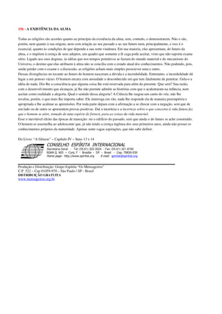 156 - A EXISTÊNCIA DA ALMA
Todas as religiões são acordes quanto ao princípio da existência da alma, sem, contudo, o demonstrarem. Não o são,
porém, nem quanto à sua origem, nem com relação ao seu passado e ao seu futuro nem, principalmente, e isso é o
essencial, quanto às condições de que depende a sua sorte vindoura. Em sua maioria, elas apresentam, do futuro da
alma, e o impõem à crença de seus adeptos, um quadro que somente a fé cega pode aceitar, visto que não suporta exame
sério. Ligado aos seus dogmas, às idéias que nos tempos primitivos se faziam do mundo material e do mecanismo do
Universo, o destino que elas atribuem à alma não se concilia com o estado atual dos conhecimentos. Não podendo, pois,
senão perder com o exame e a discussão, as religiões acham mais simples proscrever uma e outro.
Dessas divergências no tocante ao futuro do homem nasceram a dúvida e a incredulidade. Entretanto, a incredulidade dá
lugar a um penoso vácuo. O homem encara com ansiedade o desconhecido em que tem fatalmente de penetrar. Gela-o a
idéia do nada. Diz-lhe a consciência que alguma coisa lhe está reservada para além do presente. Que será? Sua razão,
com o desenvolvimento que alcançou, já lhe não permite admitir as histórias com que o acalentaram na infância, nem
aceitar como realidade a alegoria. Qual o sentido dessa alegoria? A Ciência lhe rasgou um canto do véu; não lhe
revelou, porém, o que mais lhe importa saber. Ele interroga em vão, nada lhe responde ela de maneira peremptória e
apropriada a lhe acalmar as apreensões. Por toda parte depara com a afirmação a se chocar com a negação, sem que de
um lado ou de outro se apresentem provas positivas. Daí a incerteza e a incerteza sobre o que concerne à vida futura faz
que o homem se atire, tomado de uma espécie de frenesi, para as coisas da vida material.
Esse o inevitável efeito das épocas de transição: rui o edifício do passado, sem que ainda o do futuro se ache construído.
O homem se assemelha ao adolescente que, já não tendo a crença ingênua dos seus primeiros anos, ainda não possui os
conhecimentos próprios da maturidade. Apenas sente vagas aspirações, que não sabe definir.
Do Livro: “A Gênese” – Capítulo IV – Itens 13 e 14
Secretaria Geral - Tel: (55.61) 322-3024 - Fax: (55.61) 321-8760
! " ! #
$
%
&'
(#$)
#
%,
*
*
$
%
-
-
.
.
. $
!
!
*
!
* ) ( !
% $
!
!
*
!
*
+ $
!
!
*
!
* )
Produção e Distribuição: Grupo Espírita “Os Mensageiros”
C.P. 522 – Cep 01059-970 – São Paulo / SP - Brasil
DISTRIBUIÇÃO GRATUITA
www.mensageiros.org.br
 