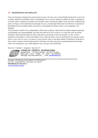 157 - BENEFÍCIOS DA ENCARNAÇÃO
Com a reencarnação, desaparecem os preconceitos de raças e de castas, pois o mesmo Espírito pode tornar a nascer rico
ou pobre, capitalista ou proletário, chefe ou subordinado, livre ou escravo, homem ou mulher. De todos os argumentos
invocados contra a injustiça da servidão e da escravidão, contra a sujeição da mulher à lei do mais forte, nenhum há que
prime, em lógica, ao fato material da reencarnação. Se, pois, a reencarnação funda numa lei da Natureza o princípio da
fraternidade universal, também funda na mesma lei o da igualdade dos direitos sociais e, por conseguinte, o da
liberdade.
Tirai ao homem o Espírito livre e independente, sobrevivente à matéria, e fareis dele uma simples máquina organizada,
sem finalidade, nem responsabilidade; sem outro freio além da lei civil e própria a ser explorada como um animal
inteligente. Nada esperando depois da morte, nada obsta a que aumente os gozos do presente; se sofre, só tem a
perspectiva do desespero e o nada como refúgio. Com a certeza do futuro, com a de encontrar de novo aqueles a quem
amou e com o temor de tornar a ver aqueles a quem ofendeu, todas as suas idéias mudam. O Espiritismo, ainda que só
fizesse forrar o homem à dúvida relativamente à vida futura, teria feito mais pelo seu aperfeiçoamento moral do que
todas as leis disciplinares, que o detêm algumas vezes, mas que o não transformam.
Do Livro: “A Gênese” – Capítulo I – Itens 36 e 37
Secretaria Geral - Tel: (55.61) 322-3024 - Fax: (55.61) 321-8760
! " ! #
$
%
&'
(#$)
#
%,
*
*
$
%
-
-
.
.
. $
!
!
*
!
* ) ( !
% $
!
!
*
!
*
+ $
!
!
*
!
* )
Produção e Distribuição: Grupo Espírita “Os Mensageiros”
C.P. 522 – Cep 01059-970 – São Paulo / SP - Brasil
DISTRIBUIÇÃO GRATUITA
www.mensageiros.org.br
 