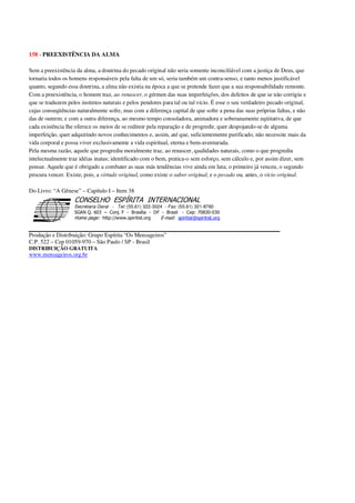 158 - PREEXISTÊNCIA DA ALMA
Sem a preexistência da alma, a doutrina do pecado original não seria somente inconciliável com a justiça de Deus, que
tornaria todos os homens responsáveis pela falta de um só, seria também um contra-senso, e tanto menos justificável
quanto, segundo essa doutrina, a alma não existia na época a que se pretende fazer que a sua responsabilidade remonte.
Com a preexistência, o homem traz, ao renascer, o gérmen das suas imperfeições, dos defeitos de que se não corrigiu e
que se traduzem pelos instintos naturais e pelos pendores para tal ou tal vício. É esse o seu verdadeiro pecado original,
cujas conseqüências naturalmente sofre, mas com a diferença capital de que sofre a pena das suas próprias faltas, e não
das de outrem; e com a outra diferença, ao mesmo tempo consoladora, animadora e soberanamente eqüitativa, de que
cada existência lhe oferece os meios de se redimir pela reparação e de progredir, quer despojando-se de alguma
imperfeição, quer adquirindo novos conhecimentos e, assim, até que, suficientemente purificado, não necessite mais da
vida corporal e possa viver exclusivamente a vida espiritual, eterna e bem-aventurada.
Pela mesma razão, aquele que progrediu moralmente traz, ao renascer, qualidades naturais, como o que progrediu
intelectualmente traz idéias inatas; identificado com o bem, pratica-o sem esforço, sem cálculo e, por assim dizer, sem
pensar. Aquele que é obrigado a combater as suas más tendências vive ainda em luta; o primeiro já venceu, o segundo
procura vencer. Existe, pois, a virtude original, como existe o saber original, e o pecado ou, antes, o vício original.
Do Livro: “A Gênese” – Capítulo I – Item 38
Secretaria Geral - Tel: (55.61) 322-3024 - Fax: (55.61) 321-8760
! " ! #
$
%
&'
(#$)
#
%,
*
*
$
%
-
-
.
.
. $
!
!
*
!
* ) ( !
% $
!
!
*
!
*
+ $
!
!
*
!
* )
Produção e Distribuição: Grupo Espírita “Os Mensageiros”
C.P. 522 – Cep 01059-970 – São Paulo / SP - Brasil
DISTRIBUIÇÃO GRATUITA
www.mensageiros.org.br
 